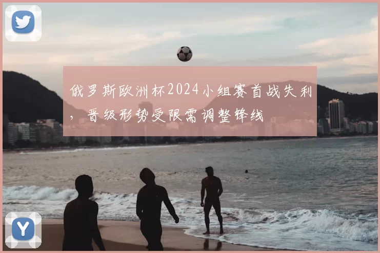 俄罗斯欧洲杯2024小组赛首战失利,晋级形势受限需调整锋线