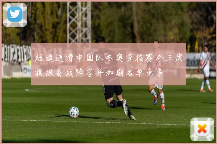 短道速滑中国队冬奥资格赛夺三席提振备战阵容并加剧名单竞争