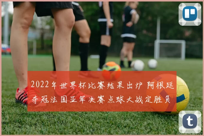 2022年世界杯比赛结果出炉 阿根廷夺冠法国亚军决赛点球大战定胜负