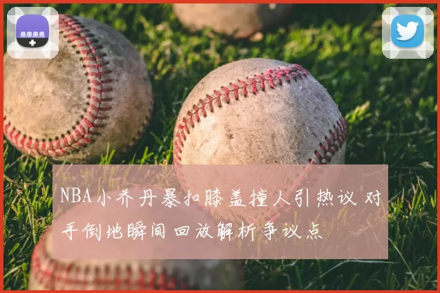 NBA小乔丹暴扣膝盖撞人引热议 对手倒地瞬间回放解析争议点