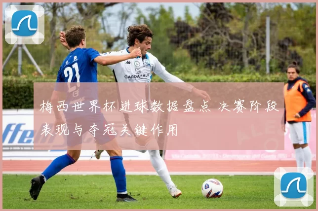 梅西世界杯进球数据盘点 决赛阶段表现与夺冠关键作用