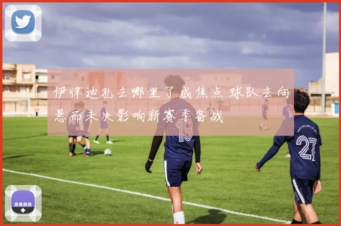 伊律迪孔去哪里了成焦点 球队去向悬而未决影响新赛季备战