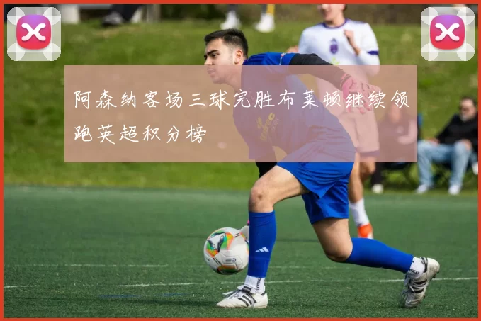 阿森纳客场三球完胜布莱顿继续领跑英超积分榜