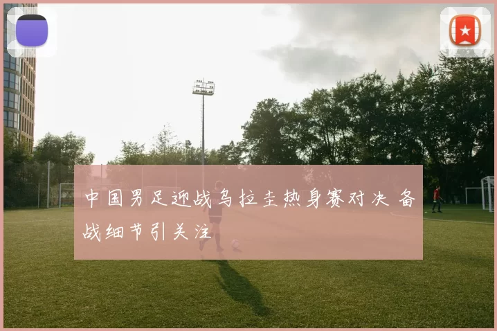 中国男足迎战乌拉圭热身赛对决 备战细节引关注