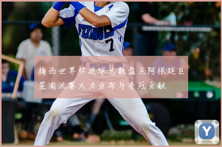 梅西世界杯进球总数盘点阿根廷巨星淘汰赛火力分布与夺冠贡献