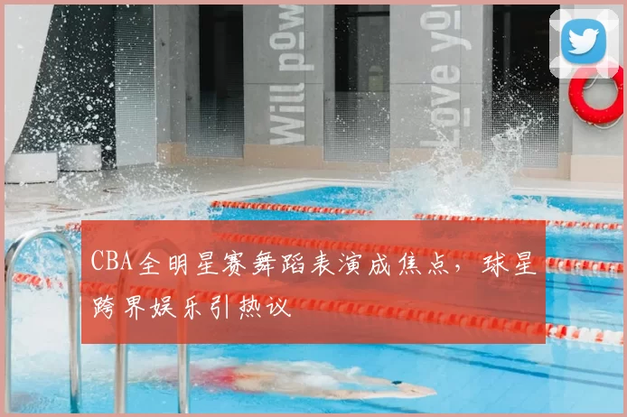 CBA全明星赛舞蹈表演成焦点，球星跨界娱乐引热议