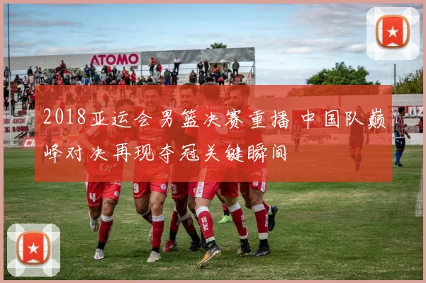 2018亚运会男篮决赛重播 中国队巅峰对决再现夺冠关键瞬间