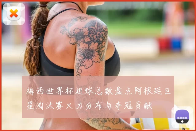 梅西世界杯进球总数盘点阿根廷巨星淘汰赛火力分布与夺冠贡献