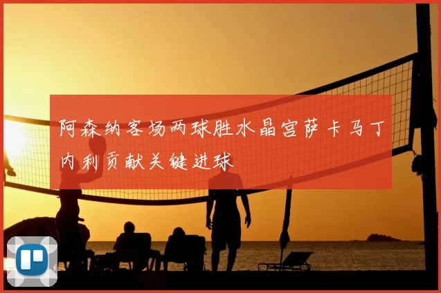 阿森纳客场两球胜水晶宫萨卡马丁内利贡献关键进球