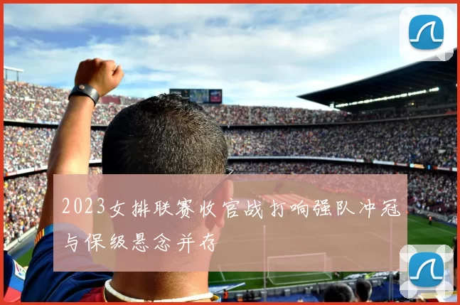 2023女排联赛收官战打响强队冲冠与保级悬念并存