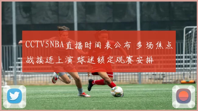 CCTV5NBA直播时间表公布 多场焦点战接连上演 球迷锁定观赛安排