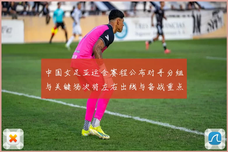 中国女足亚运会赛程公布对手分组与关键场次将左右出线与备战重点