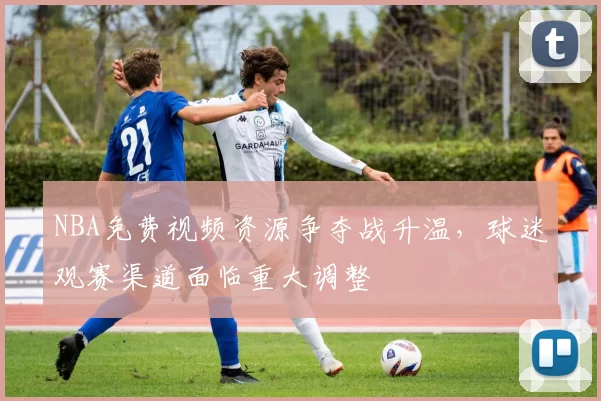 NBA免费视频资源争夺战升温，球迷观赛渠道面临重大调整