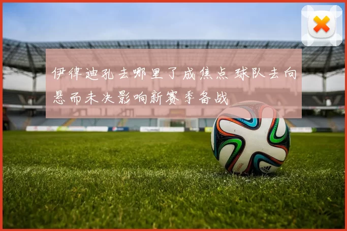 伊律迪孔去哪里了成焦点 球队去向悬而未决影响新赛季备战