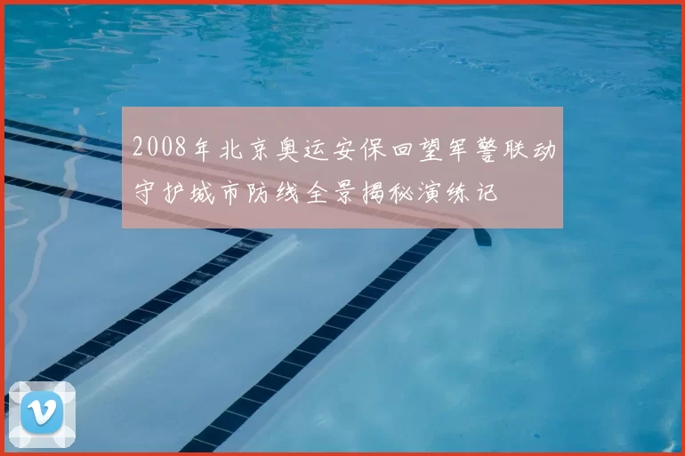 2008年北京奥运安保回望军警联动守护城市防线全景揭秘演练记