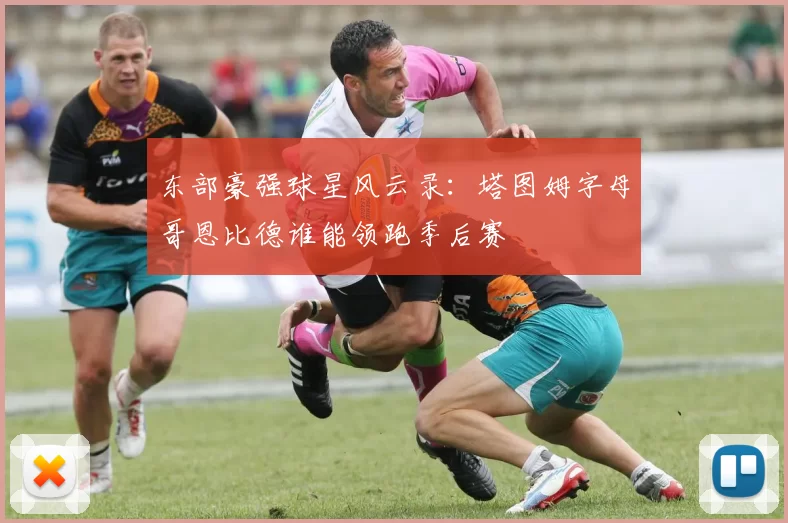 东部豪强球星风云录：塔图姆字母哥恩比德谁能领跑季后赛