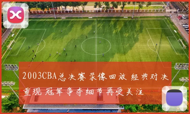 2003CBA总决赛录像回放 经典对决重现 冠军争夺细节再受关注
