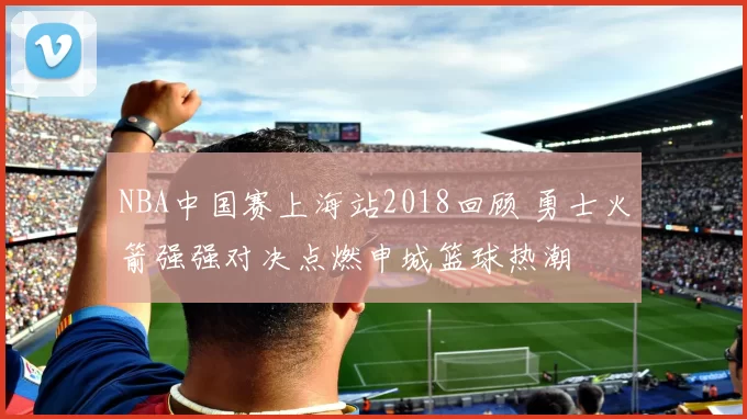 NBA中国赛上海站2018回顾 勇士火箭强强对决点燃申城篮球热潮