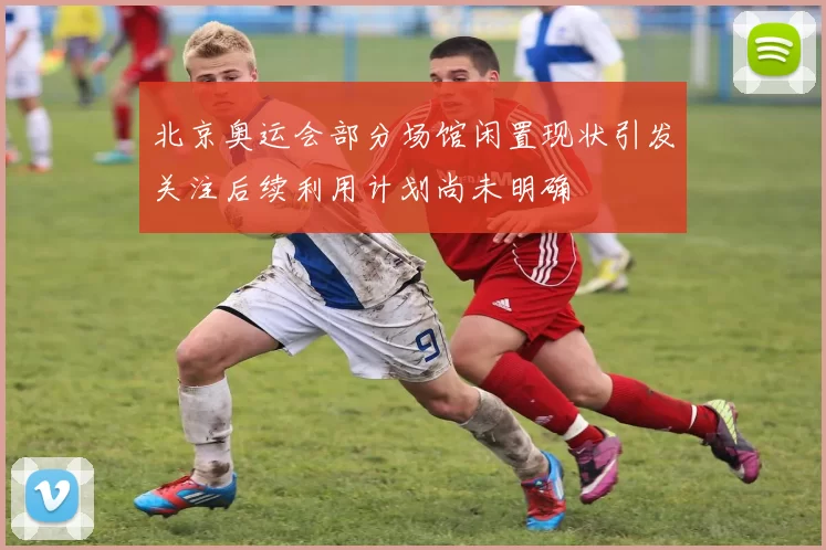 北京奥运会部分场馆闲置现状引发关注后续利用计划尚未明确