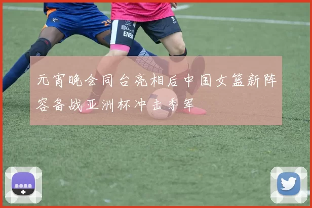 元宵晚会同台亮相后中国女篮新阵容备战亚洲杯冲击季军