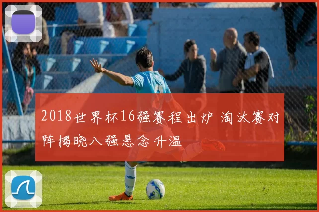 2018世界杯16强赛程出炉 淘汰赛对阵揭晓八强悬念升温