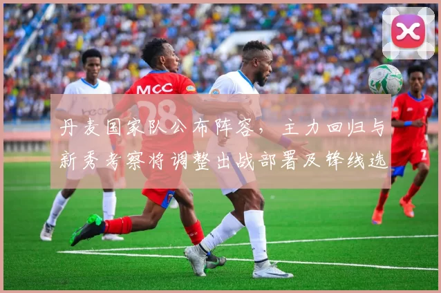 丹麦国家队公布阵容，主力回归与新秀考察将调整出战部署及锋线选择