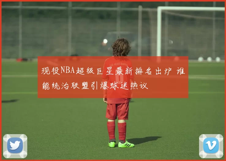 现役NBA超级巨星最新排名出炉 谁能统治联盟引爆球迷热议