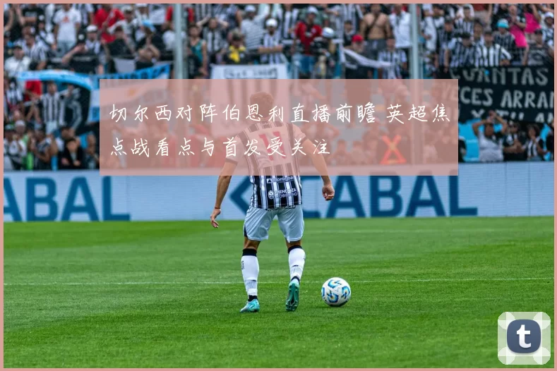 切尔西对阵伯恩利直播前瞻 英超焦点战看点与首发受关注