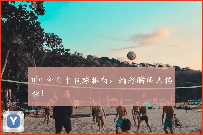nba今日十佳球排行，精彩瞬间大揭秘！
