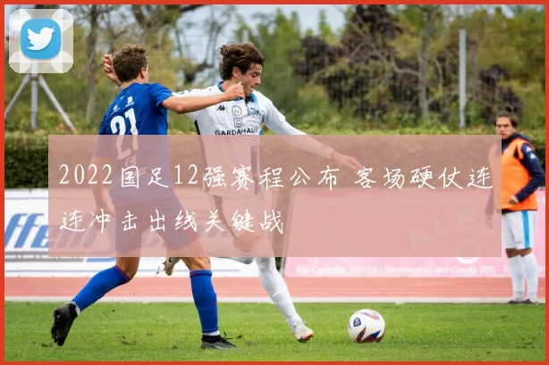 2022国足12强赛程公布 客场硬仗连连冲击出线关键战