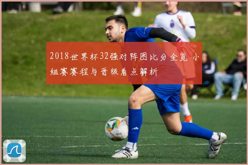 2018世界杯32强对阵图比分全览 小组赛赛程与晋级看点解析