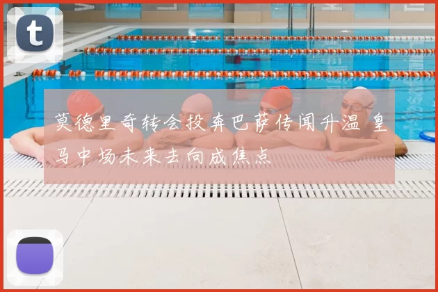 莫德里奇转会投奔巴萨传闻升温 皇马中场未来去向成焦点