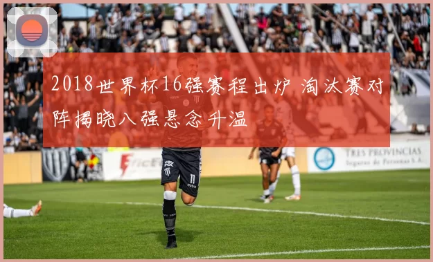 2018世界杯16强赛程出炉 淘汰赛对阵揭晓八强悬念升温