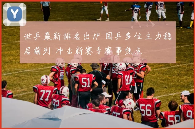 世乒最新排名出炉 国乒多位主力稳居前列 冲击新赛季赛事焦点