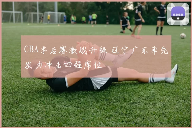 CBA季后赛激战升级 辽宁广东率先发力冲击四强席位