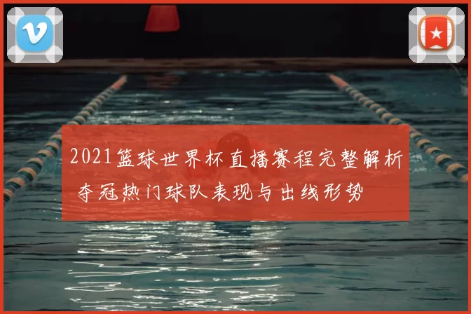 2021篮球世界杯直播赛程完整解析 夺冠热门球队表现与出线形势