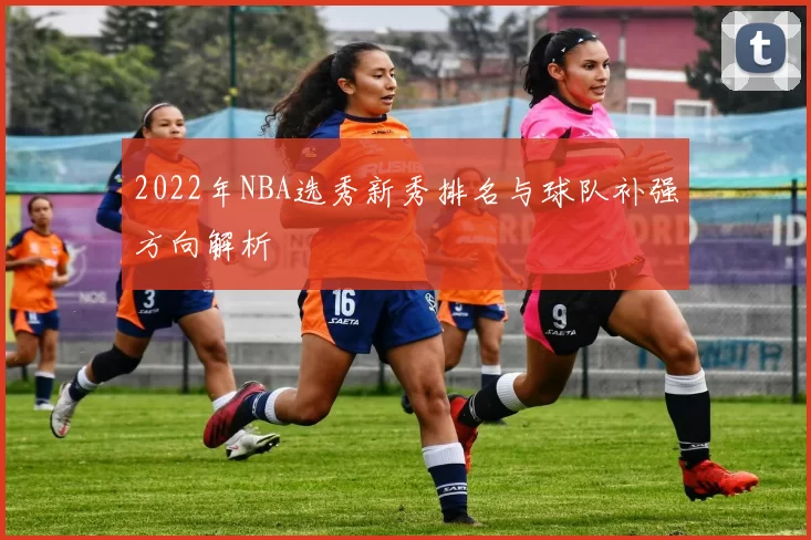 2022年NBA选秀新秀排名与球队补强方向解析