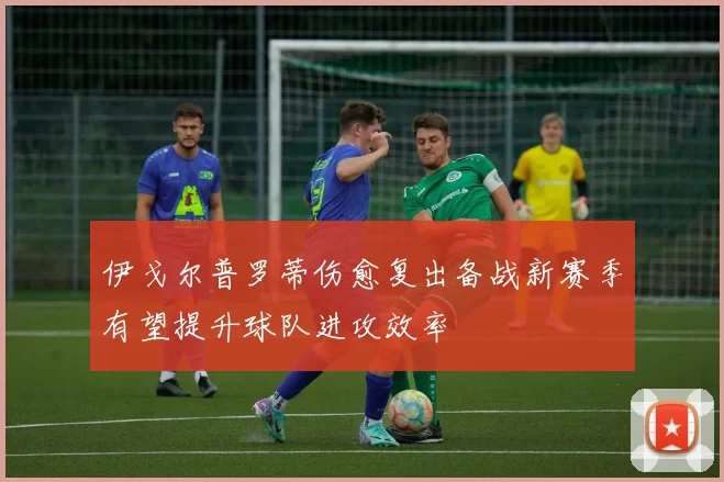 伊戈尔普罗蒂伤愈复出备战新赛季有望提升球队进攻效率