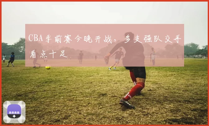 CBA季前赛今晚开战，多支强队交手看点十足