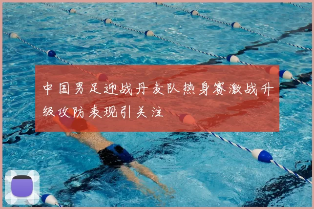 中国男足迎战丹麦队热身赛激战升级攻防表现引关注