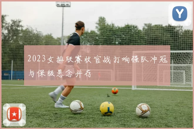 2023女排联赛收官战打响强队冲冠与保级悬念并存