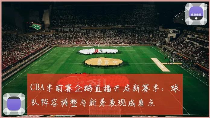 CBA季前赛企鹅直播开启新赛季，球队阵容调整与新秀表现成看点