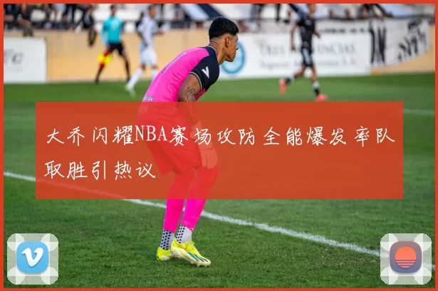 大乔闪耀NBA赛场攻防全能爆发率队取胜引热议