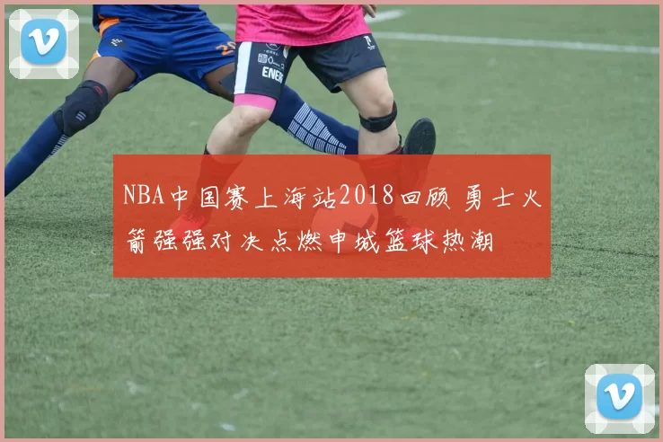 NBA中国赛上海站2018回顾 勇士火箭强强对决点燃申城篮球热潮