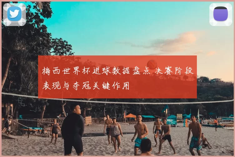 梅西世界杯进球数据盘点 决赛阶段表现与夺冠关键作用