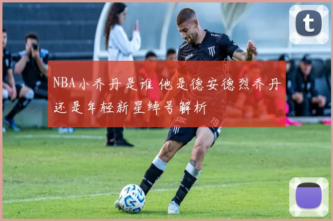 NBA小乔丹是谁 他是德安德烈乔丹还是年轻新星绰号解析