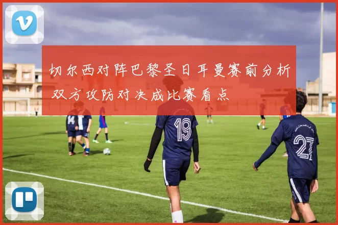 切尔西对阵巴黎圣日耳曼赛前分析 双方攻防对决成比赛看点