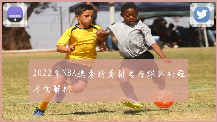 2022年NBA选秀新秀排名与球队补强方向解析
