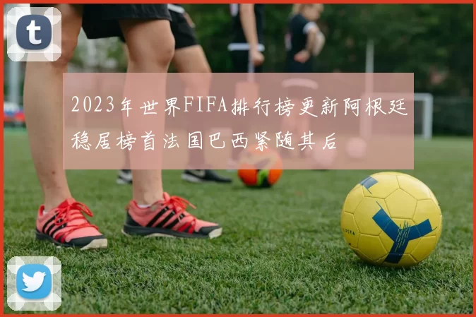2023年世界FIFA排行榜更新阿根廷稳居榜首法国巴西紧随其后