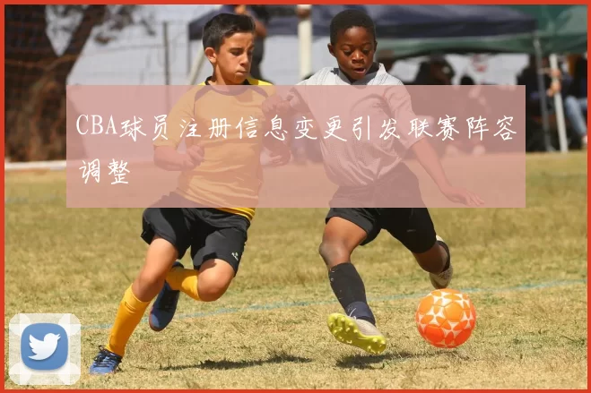 CBA球员注册信息变更引发联赛阵容调整